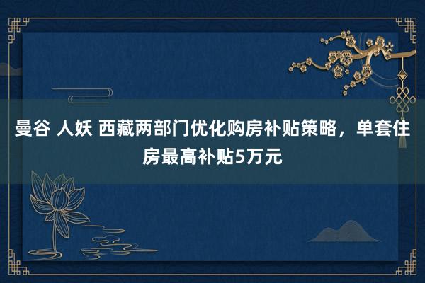 曼谷 人妖 西藏两部门优化购房补贴策略，单套住房最高补贴5万元