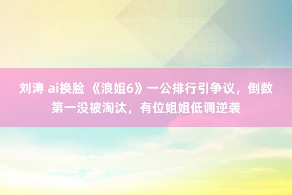 刘涛 ai换脸 《浪姐6》一公排行引争议，倒数第一没被淘汰，有位姐姐低调逆袭