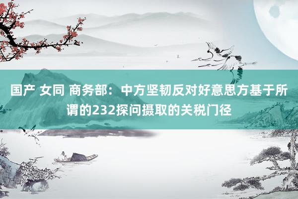 国产 女同 商务部：中方坚韧反对好意思方基于所谓的232探问摄取的关税门径
