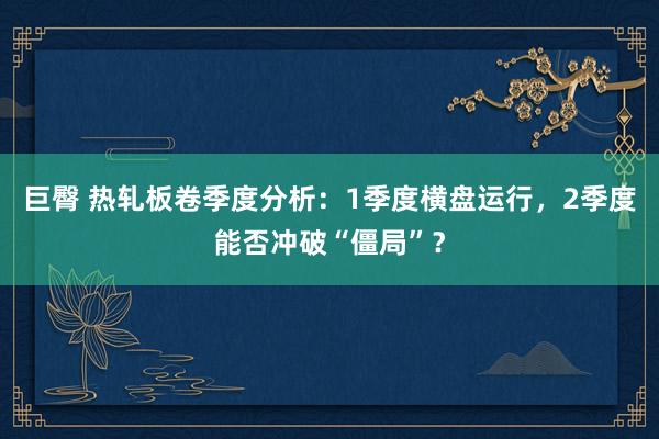 巨臀 热轧板卷季度分析：1季度横盘运行，2季度能否冲破“僵局”？