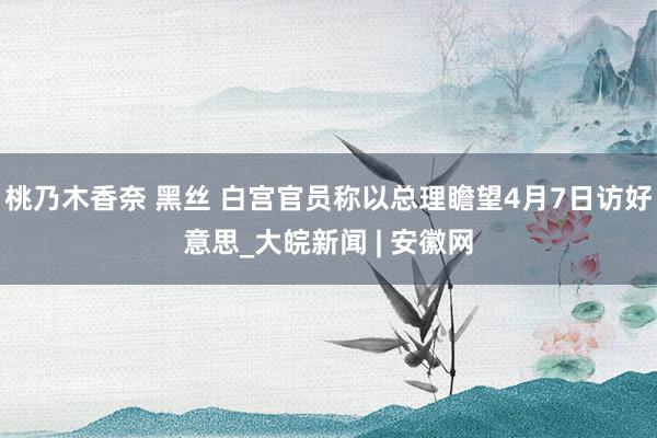 桃乃木香奈 黑丝 白宫官员称以总理瞻望4月7日访好意思_大皖新闻 | 安徽网