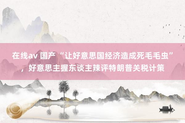 在线av 国产 “让好意思国经济造成死毛毛虫”，好意思主握东谈主辣评特朗普关税计策