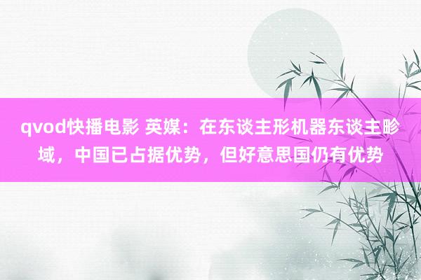 qvod快播电影 英媒：在东谈主形机器东谈主畛域，中国已占据优势，但好意思国仍有优势