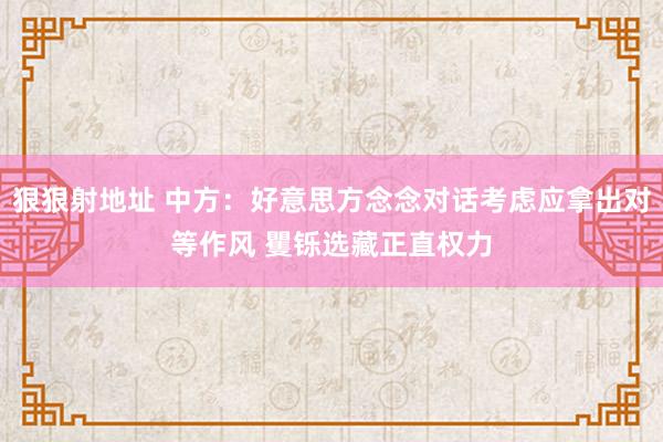 狠狠射地址 中方：好意思方念念对话考虑应拿出对等作风 矍铄选藏正直权力