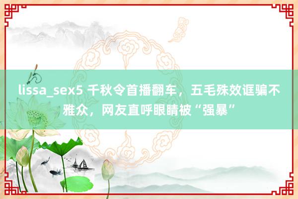 lissa_sex5 千秋令首播翻车，五毛殊效诓骗不雅众，网友直呼眼睛被“强暴”
