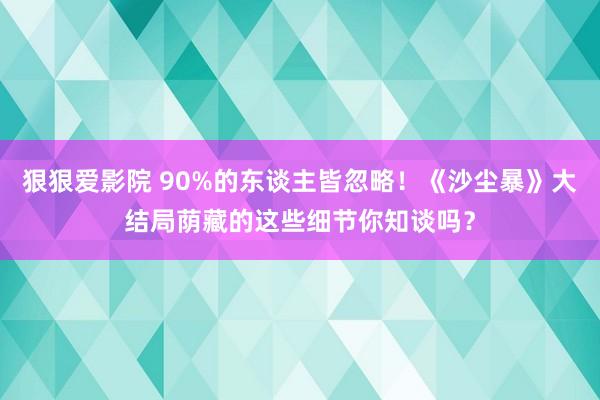 狠狠爱影院 90%的东谈主皆忽略！《沙尘暴》大结局荫藏的这些细节你知谈吗？