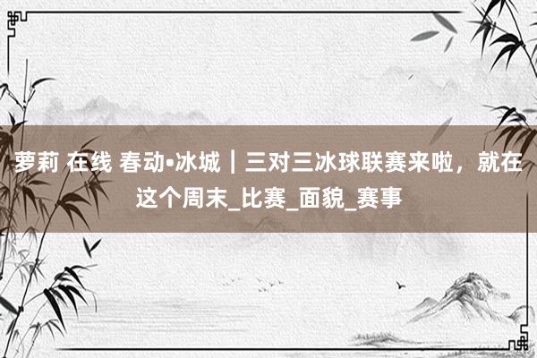 萝莉 在线 春动•冰城︱三对三冰球联赛来啦，就在这个周末_比赛_面貌_赛事