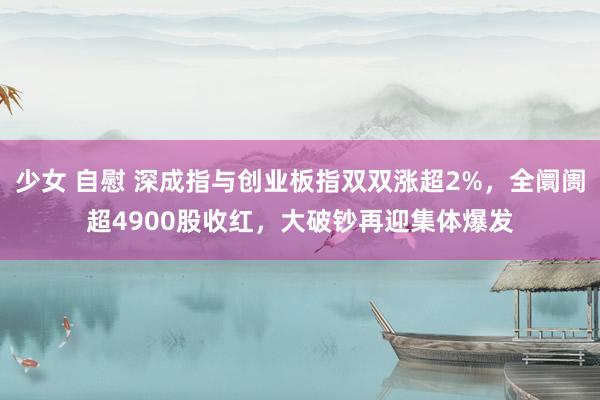 少女 自慰 深成指与创业板指双双涨超2%，全阛阓超4900股收红，大破钞再迎集体爆发