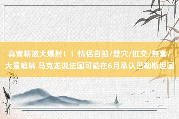 真實精液大爆射！！情侶自拍/雙穴/肛交/無套/大量噴精 马克龙说法国可能在6月承认巴勒斯坦国