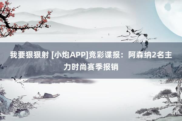 我要狠狠射 [小炮APP]竞彩谍报：阿森纳2名主力时尚赛季报销