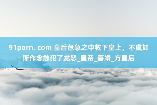 91porn. com 皇后危急之中救下皇上，不虞如斯作念触犯了龙怒_皇帝_嘉靖_方皇后