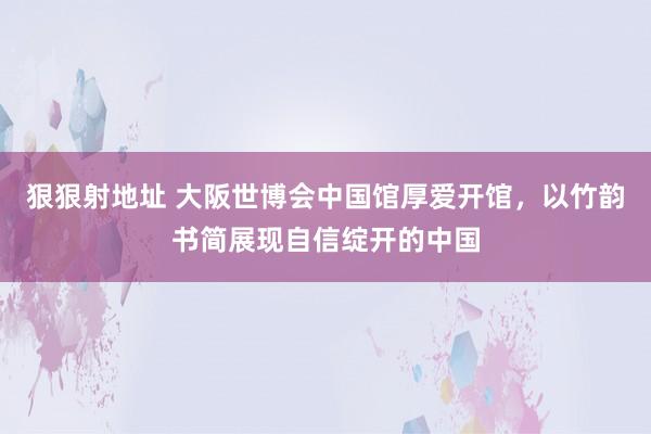 狠狠射地址 大阪世博会中国馆厚爱开馆，以竹韵书简展现自信绽开的中国