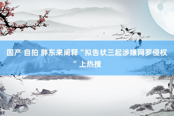 国产 自拍 胖东来阐释“拟告状三起涉嫌网罗侵权”上热搜