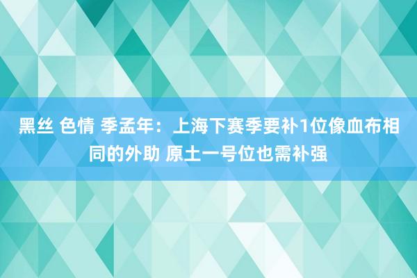 黑丝 色情 季孟年：上海下赛季要补1位像血布相同的外助 原土一号位也需补强