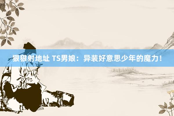 狠狠射地址 TS男娘：异装好意思少年的魔力！