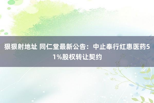 狠狠射地址 同仁堂最新公告：中止奉行红惠医药51%股权转让契约
