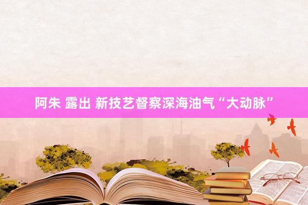 阿朱 露出 新技艺督察深海油气“大动脉”