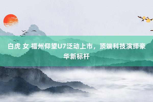 白虎 女 福州仰望U7泛动上市，顶端科技演绎豪华新标杆