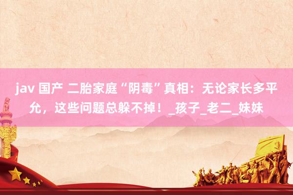 jav 国产 二胎家庭“阴毒”真相：无论家长多平允，这些问题总躲不掉！_孩子_老二_妹妹
