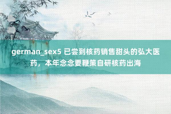 german_sex5 已尝到核药销售甜头的弘大医药，本年念念要鞭策自研核药出海