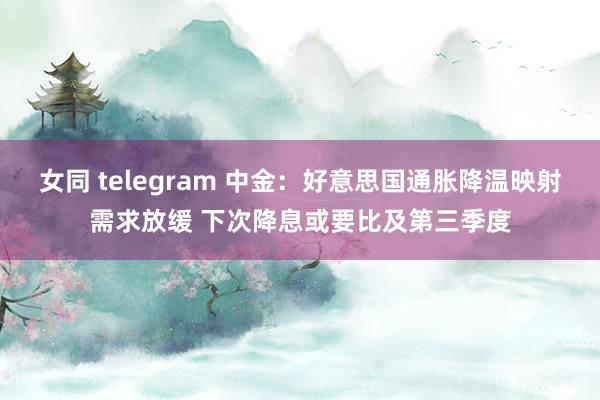 女同 telegram 中金：好意思国通胀降温映射需求放缓 下次降息或要比及第三季度