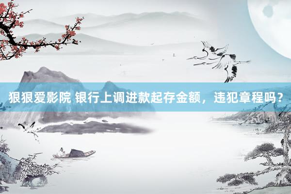 狠狠爱影院 银行上调进款起存金额，违犯章程吗？