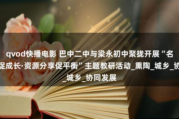 qvod快播电影 巴中二中与梁永初中聚拢开展“名师引颈促成长·资源分享促平衡”主题教研活动_熏陶_城乡_协同发展