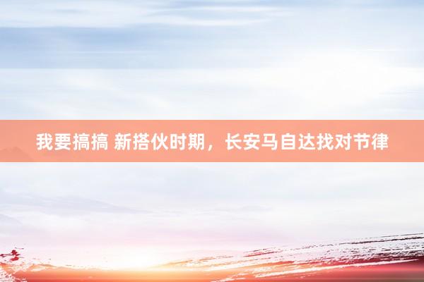 我要搞搞 新搭伙时期，长安马自达找对节律