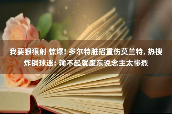 我要狠狠射 惊爆! 多尔特脏招重伤莫兰特， 热搜炸锅球迷: 输不起就废东说念主太惨烈
