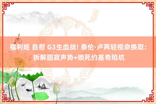 福利姬 自慰 G3生血战! 泰伦·卢两轻视命换取: 拆解圆寂声势+锁死约基奇陷坑