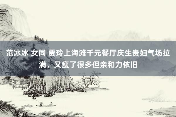 范冰冰 女同 贾玲上海滩千元餐厅庆生贵妇气场拉满，又瘦了很多但亲和力依旧