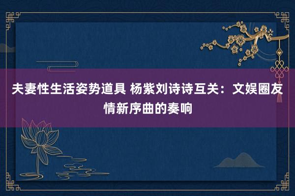 夫妻性生活姿势道具 杨紫刘诗诗互关：文娱圈友情新序曲的奏响