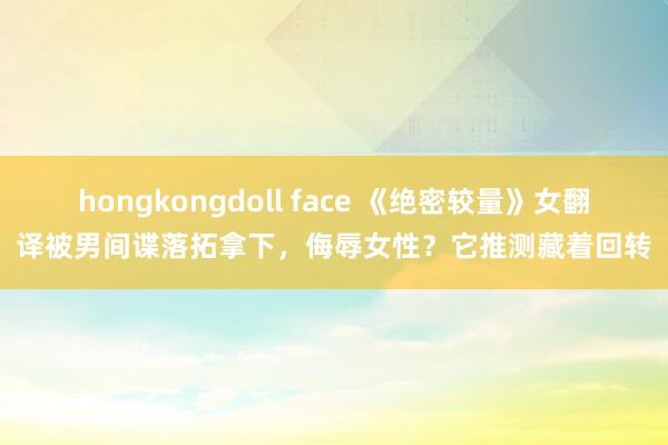 hongkongdoll face 《绝密较量》女翻译被男间谍落拓拿下，侮辱女性？它推测藏着回转