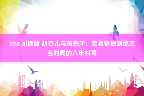 lisa ai换脸 胡杏儿与黄宗泽：荧幕情侣到综艺名时局的八年纠葛
