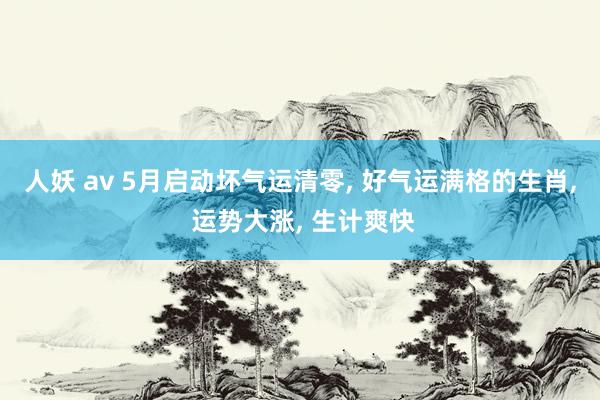人妖 av 5月启动坏气运清零， 好气运满格的生肖， 运势大涨， 生计爽快