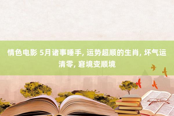 情色电影 5月诸事唾手， 运势超顺的生肖， 坏气运清零， 窘境变顺境
