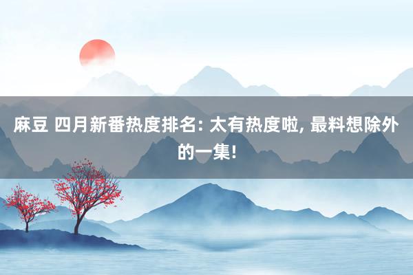 麻豆 四月新番热度排名: 太有热度啦， 最料想除外的一集!