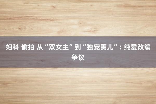 妇科 偷拍 从“双女主”到“独宠薰儿”: 纯爱改编争议