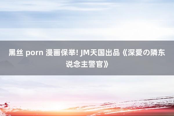 黑丝 porn 漫画保举! JM天国出品《深愛の隣东说念主警官》