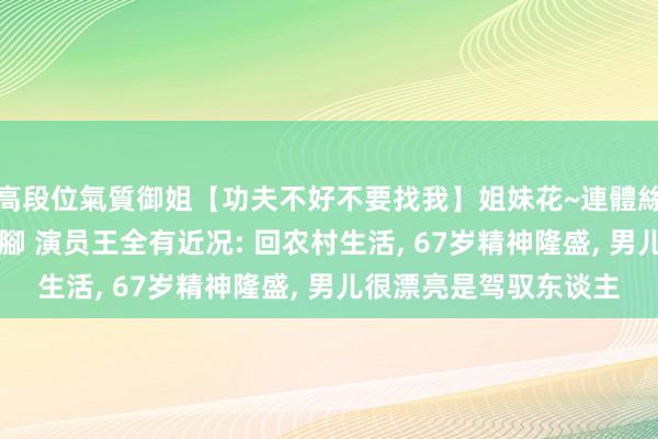 高段位氣質御姐【功夫不好不要找我】姐妹花~連體絲襪~大奶晃動~絲襪騷腳 演员王全有近况: 回农村生活， 67岁精神隆盛， 男儿很漂亮是驾驭东谈主
