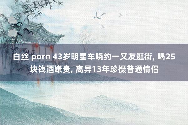 白丝 porn 43岁明星车晓约一又友逛街， 喝25块钱酒嫌贵， 离异13年珍摄普通情侣