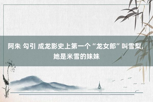 阿朱 勾引 成龙影史上第一个“龙女郎”叫雪梨， 她是米雪的妹妹