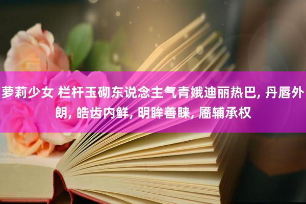 萝莉少女 栏杆玉砌东说念主气青娥迪丽热巴， 丹唇外朗， 皓齿内鲜， 明眸善睐， 靥辅承权