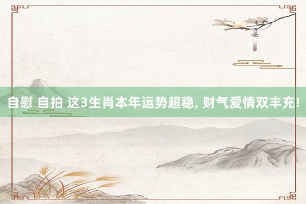 自慰 自拍 这3生肖本年运势超稳， 财气爱情双丰充!