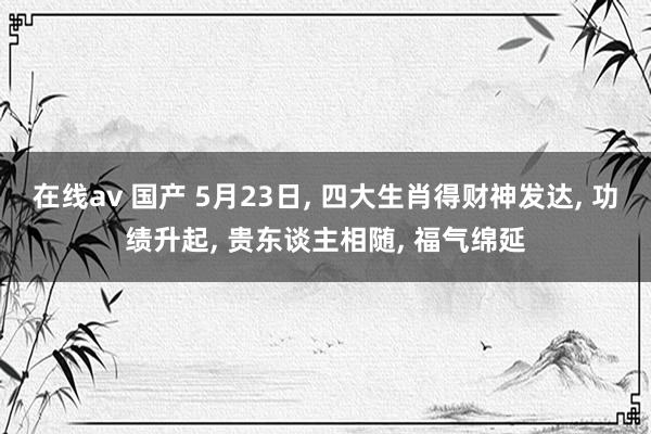 在线av 国产 5月23日， 四大生肖得财神发达， 功绩升起， 贵东谈主相随， 福气绵延