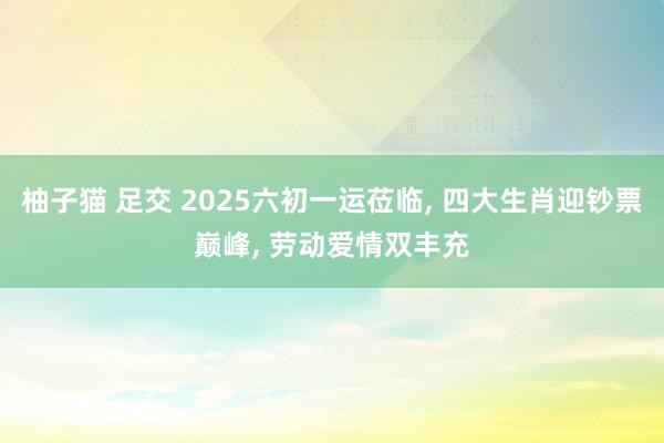 柚子猫 足交 2025六初一运莅临， 四大生肖迎钞票巅峰， 劳动爱情双丰充