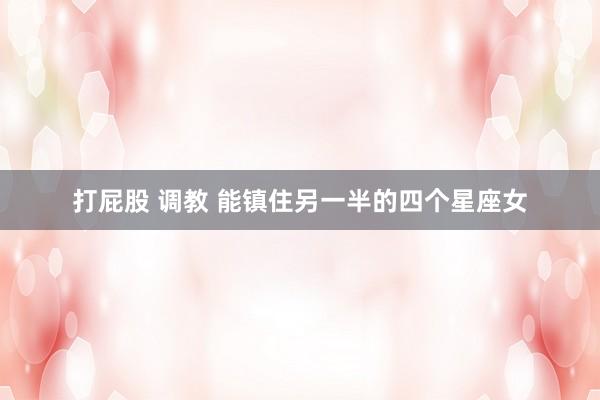 打屁股 调教 能镇住另一半的四个星座女
