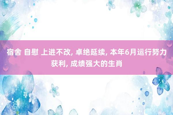宿舍 自慰 上进不改， 卓绝延续， 本年6月运行努力获利， 成绩强大的生肖