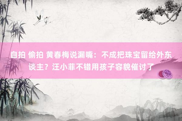 自拍 偷拍 黄春梅说漏嘴：不成把珠宝留给外东谈主？汪小菲不错用孩子容貌催讨了