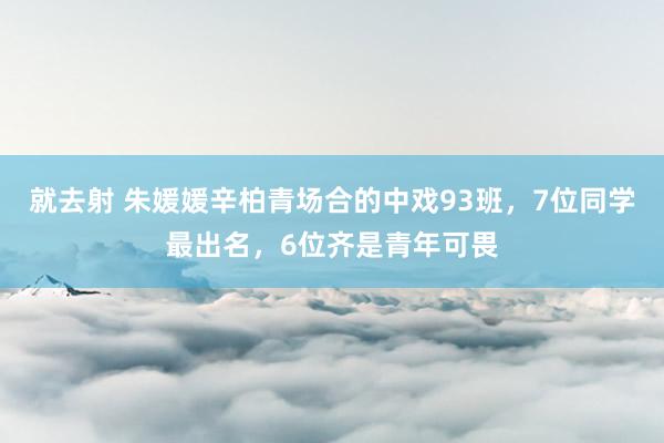 就去射 朱媛媛辛柏青场合的中戏93班，7位同学最出名，6位齐是青年可畏